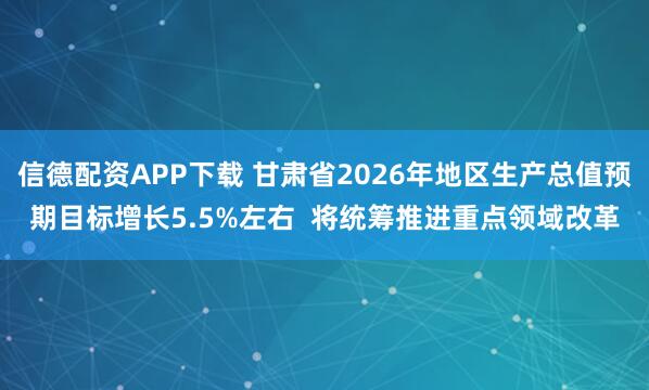 信德配资APP下载 甘肃省2026年地区生产总值预期目标增长5.5%左右  将统筹推进重点领域改革