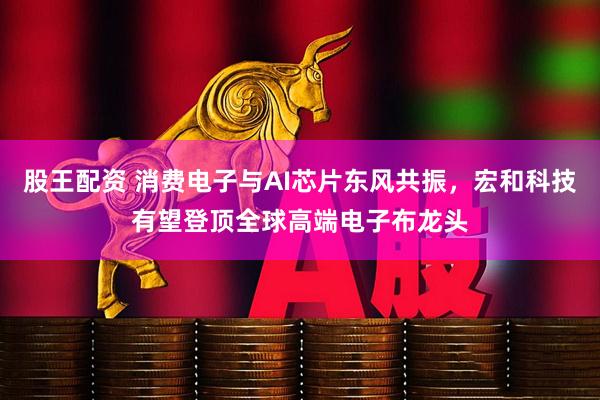 股王配资 消费电子与AI芯片东风共振，宏和科技有望登顶全球高端电子布龙头