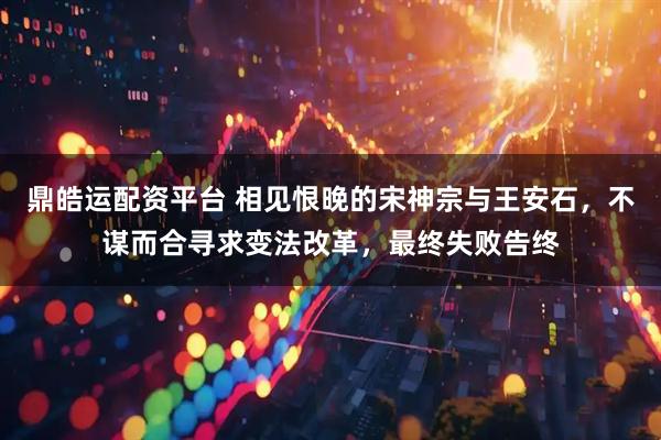 鼎皓运配资平台 相见恨晚的宋神宗与王安石，不谋而合寻求变法改革，最终失败告终