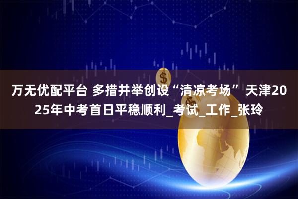 万无优配平台 多措并举创设“清凉考场” 天津2025年中考首日平稳顺利_考试_工作_张玲