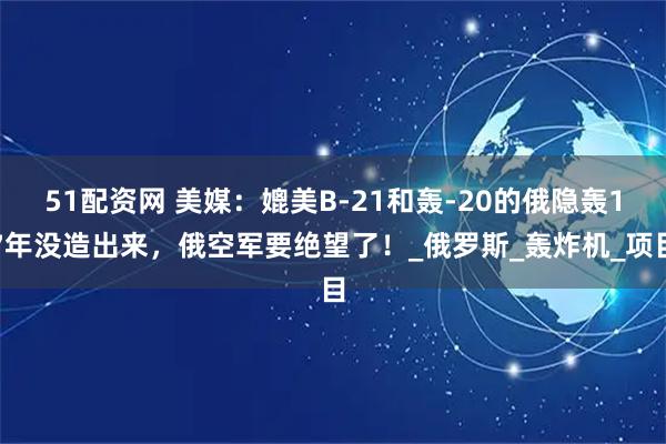 51配资网 美媒：媲美B-21和轰-20的俄隐轰17年没造出来，俄空军要绝望了！_俄罗斯_轰炸机_项目