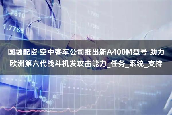 国融配资 空中客车公司推出新A400M型号 助力欧洲第六代战斗机发攻击能力_任务_系统_支持
