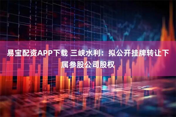 易宝配资APP下载 三峡水利：拟公开挂牌转让下属参股公司股权