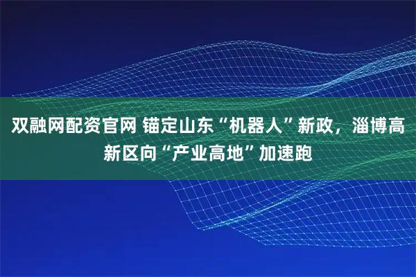 双融网配资官网 锚定山东“机器人”新政，淄博高新区向“产业高地”加速跑
