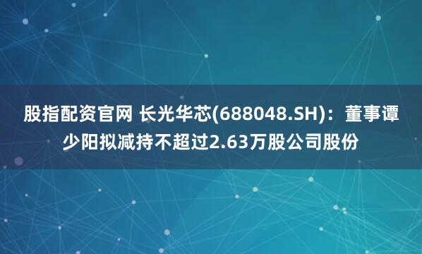 股指配资官网 长光华芯(688048.SH)：董事谭少阳拟减持不超过2.63万股公司股份