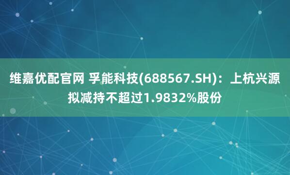 维嘉优配官网 孚能科技(688567.SH)：上杭兴源拟减持不超过1.9832%股份