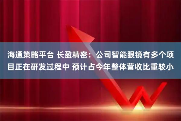 海通策略平台 长盈精密:公司智能眼镜有多个项目正在研发过程中 预计占今年整体营收比重较小