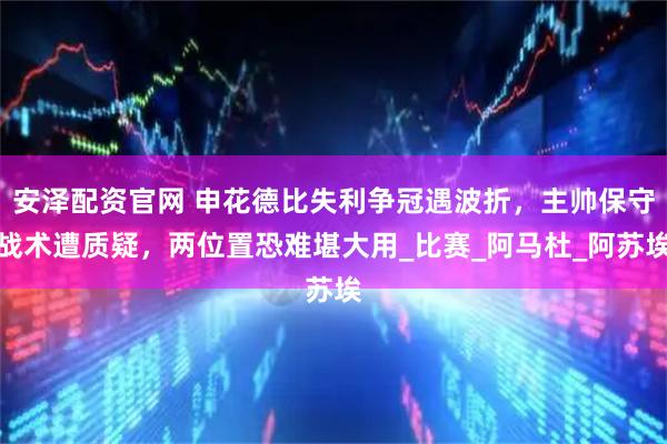 安泽配资官网 申花德比失利争冠遇波折,主帅保守战术遭质疑,两位置恐难堪大用_比赛_阿马杜_阿苏埃