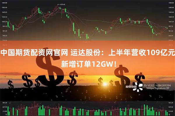 中国期货配资网官网 运达股份：上半年营收109亿元 新增订单12GW！