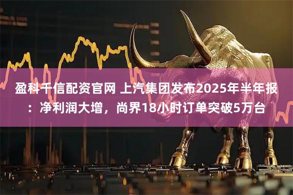 盈科千信配资官网 上汽集团发布2025年半年报：净利润大增，尚界18小时订单突破5万台