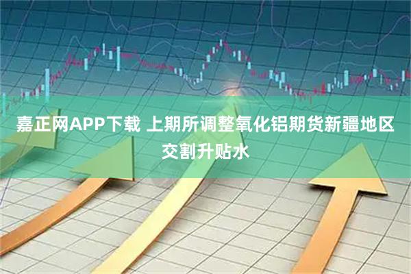 嘉正网APP下载 上期所调整氧化铝期货新疆地区交割升贴水
