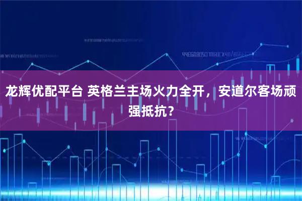 龙辉优配平台 英格兰主场火力全开，安道尔客场顽强抵抗？