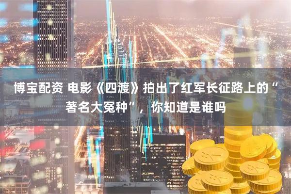博宝配资 电影《四渡》拍出了红军长征路上的“著名大冤种”，你知道是谁吗